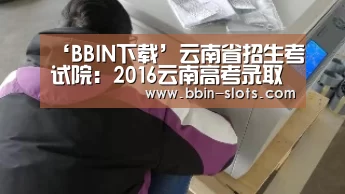 ‘BBIN下载’云南省招生考试院:2016云南高考录取查询入口(图4) BBIN视讯